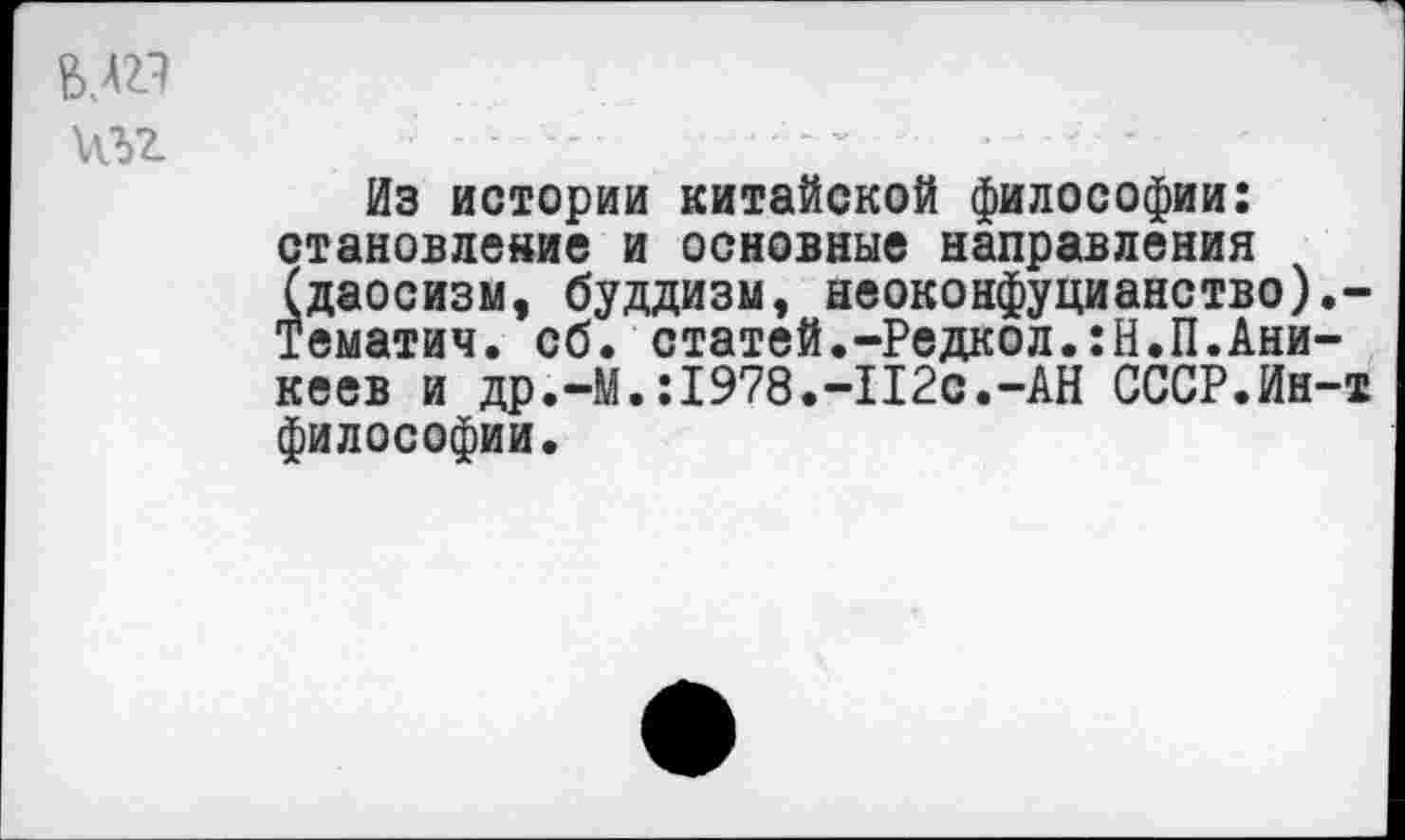 ﻿В.АП
Из истории китайской философии: становление и основные направления (даосизм, буддизм, неоконфуцианство).-Тематич. сб. статей.-Редкол.:Н.П.Аникеев и др.-М.:1978.-112с.-АН СССР.Ин-т философии.